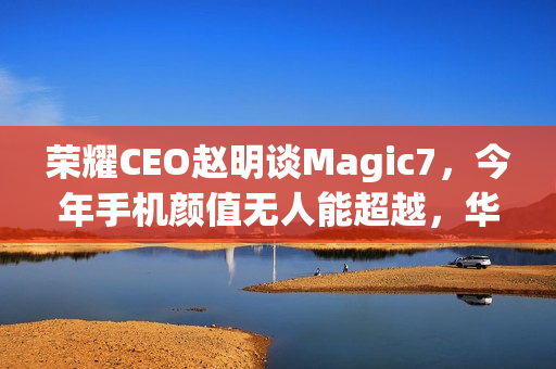 荣耀CEO赵明谈Magic7，今年手机颜值无人能超越，华为Mate 70与小米15亦不例外