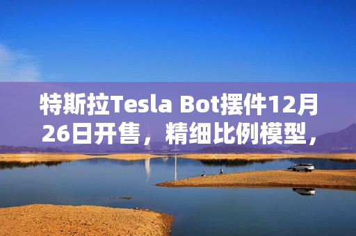 特斯拉Tesla Bot摆件12月26日开售，精细比例模型，售价199元