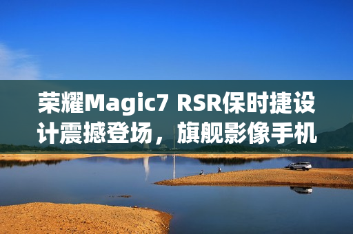荣耀Magic7 RSR保时捷设计震撼登场，旗舰影像手机，售价7999元起