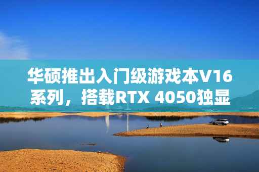 华硕推出入门级游戏本V16系列，搭载RTX 4050独显，海外市场亮相