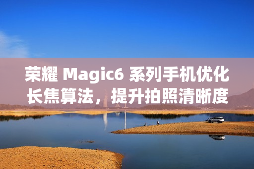 荣耀 Magic6 系列手机优化长焦算法，提升拍照清晰度