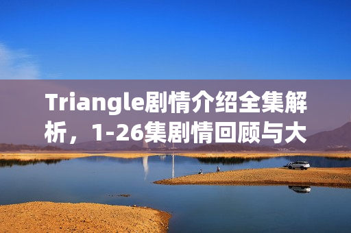 Triangle剧情介绍全集解析，1-26集剧情回顾与大结局揭秘