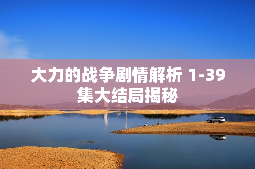 大力的战争剧情解析 1-39集大结局揭秘
