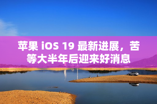 苹果 iOS 19 最新进展，苦等大半年后迎来好消息