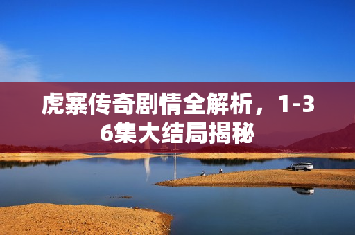 虎寨传奇剧情全解析，1-36集大结局揭秘
