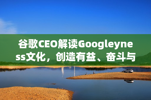 谷歌CEO解读Googleyness文化，创造有益、奋斗与乐趣并存的企业文化