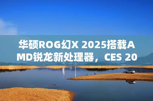 华硕ROG幻X 2025搭载AMD锐龙新处理器，CES 2025亮相在即