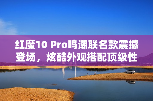 红魔10 Pro鸣潮联名款震撼登场,炫酷外观搭配顶级性能 红魔10 Pro鸣潮联名款震撼登场,炫酷外观搭配顶级性能