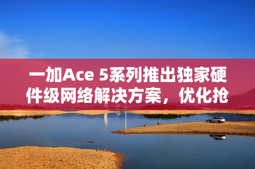 一加Ace 5系列推出独家硬件级网络解决方案，优化抢网与远距离Wi-Fi信号问题