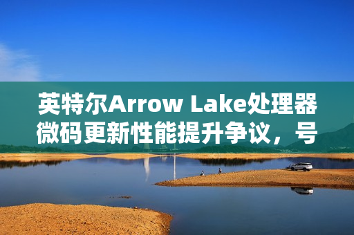 英特尔Arrow Lake处理器微码更新性能提升争议，号称提升3-8%，实测结果不明显