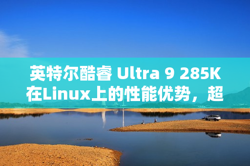 英特尔酷睿 Ultra 9 285K在Linux上的性能优势，超越Win11，速度提升6~8%