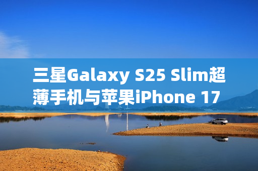 三星Galaxy S25 Slim超薄手机与苹果iPhone 17 Air的竞争,厚度之战即将打响 三星Galaxy S25 Slim超薄手机与苹果iPhone 17 Air的竞争,厚度之战即将打响