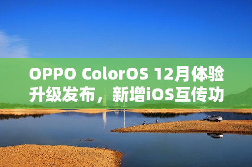 OPPO ColorOS 12月体验升级发布，新增iOS互传功能等重磅更新