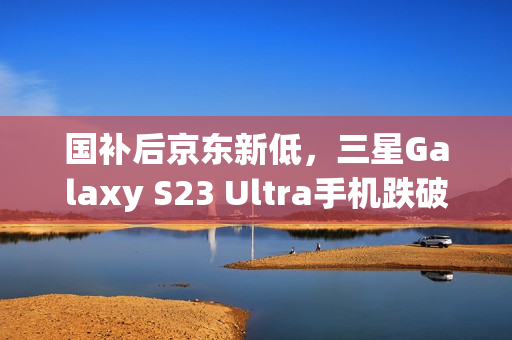 国补后京东新低，三星Galaxy S23 Ultra手机跌破五千至4834.8元