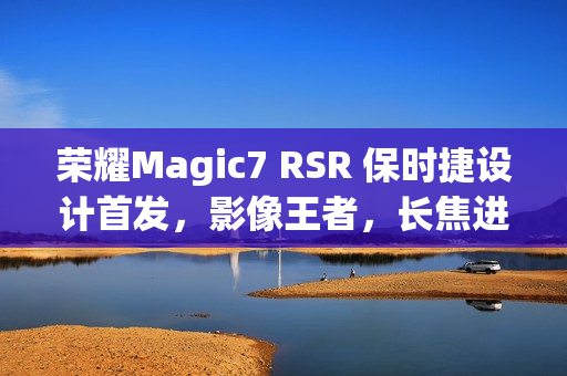 荣耀Magic7 RSR 保时捷设计首发,影像王者,长焦进光量领先时代 荣耀Magic7 RSR 保时捷设计首发,影像王者,长焦进光量领先时代