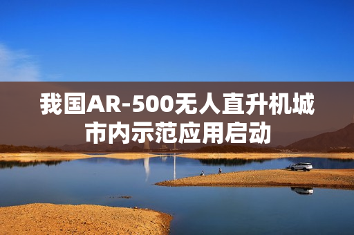 我国AR-500无人直升机城市内示范应用启动