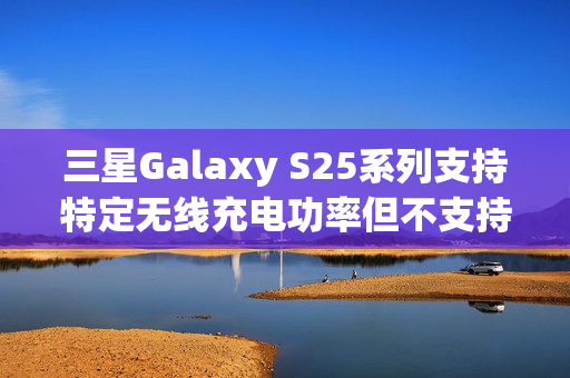 三星Galaxy S25系列支持特定无线充电功率但不支持Qi2协议标题，三星Galaxy S25系列机型无线充电功能细节揭晓，支持特定功率而非Qi2协议