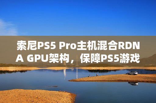 索尼PS5 Pro主机混合RDNA GPU架构，保障PS5游戏兼容性提升游戏体验