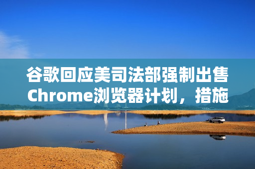 谷歌回应美司法部强制出售Chrome浏览器计划，措施极端且违法