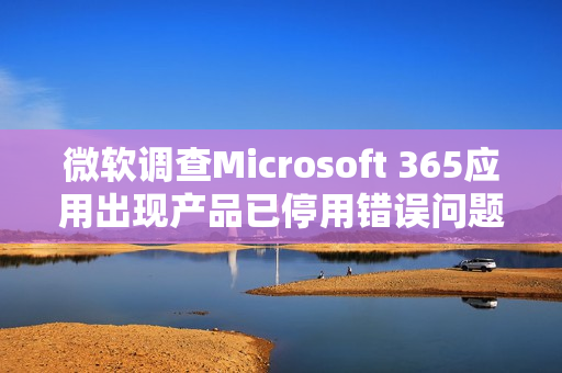 微软调查Microsoft 365应用出现产品已停用错误问题