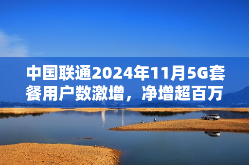 中国联通2024年11月5G套餐用户数激增，净增超百万户用户订阅服务开启新篇章