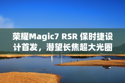 荣耀Magic7 RSR 保时捷设计首发,潜望长焦超大光圈引领暗光摄影新纪元 荣耀Magic7 RSR 保时捷设计首发,潜望长焦超大光圈引领暗光摄影新纪元