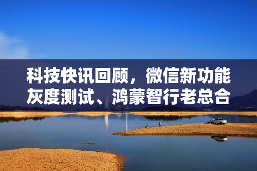 科技快讯回顾，微信新功能灰度测试、鸿蒙智行老总合影亮相，极越赔偿背后揭秘