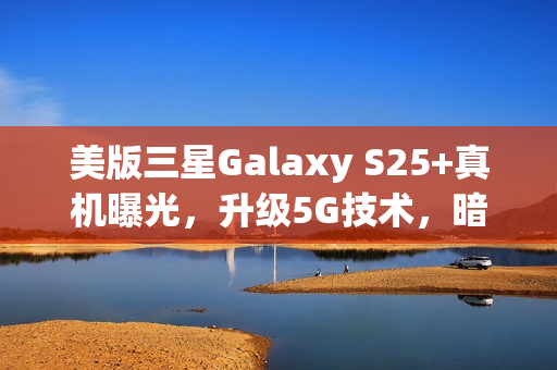 美版三星Galaxy S25+真机曝光，升级5G技术，暗示可能告别实体SIM卡创新升级