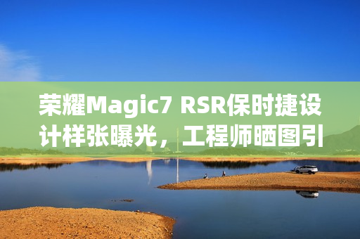 荣耀Magic7 RSR保时捷设计样张曝光，工程师晒图引瞩目