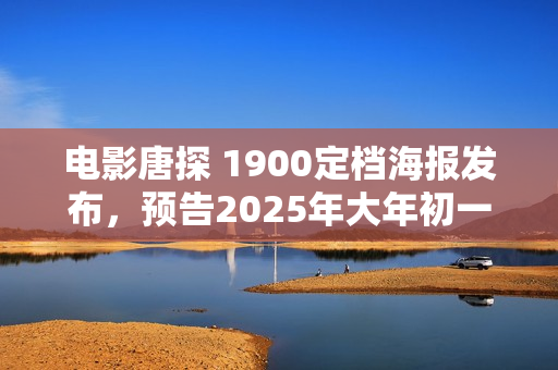 电影唐探 1900定档海报发布，预告2025年大年初一震撼上映！