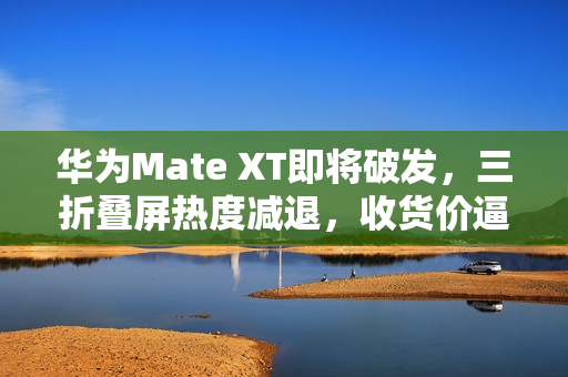 华为Mate XT即将破发，三折叠屏热度减退，收货价逼近原价