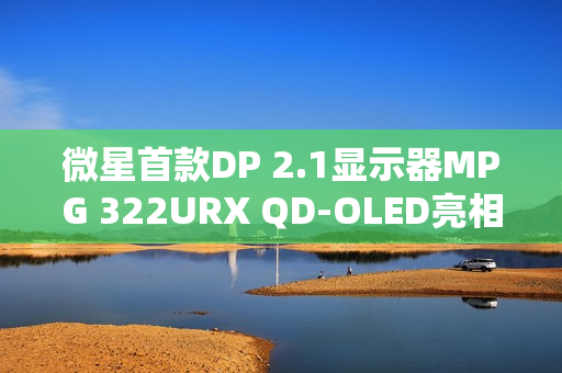 微星首款DP 2.1显示器MPG 322URX QD-OLED亮相，超高刷新率与烧屏保护承诺结合