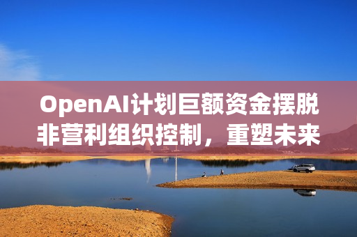 OpenAI计划巨额资金摆脱非营利组织控制，重塑未来发展之路