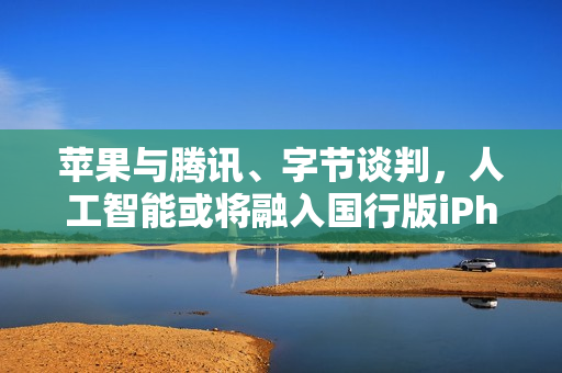 苹果与腾讯、字节谈判，人工智能或将融入国行版iPhone中