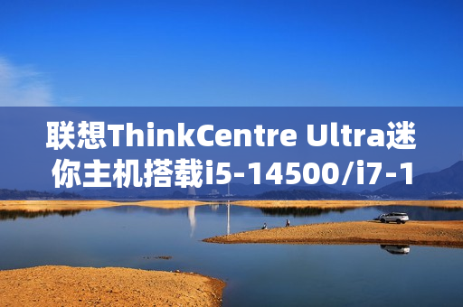 联想ThinkCentre Ultra迷你主机搭载i5-14500/i7-14700与RTX4060显卡，售价12999元起