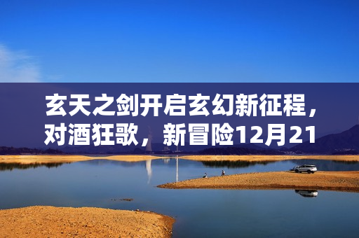 玄天之剑开启玄幻新征程，对酒狂歌，新冒险12月21日启程！