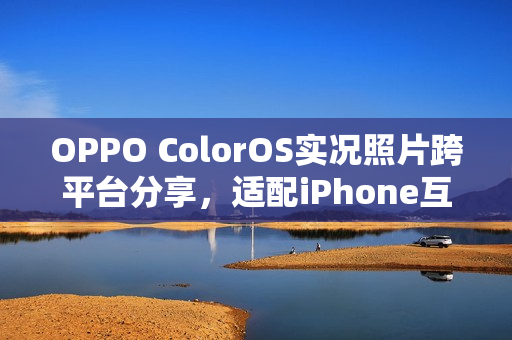 OPPO ColorOS实况照片跨平台分享，适配iPhone互传，微博、小红书、抖音轻松分享