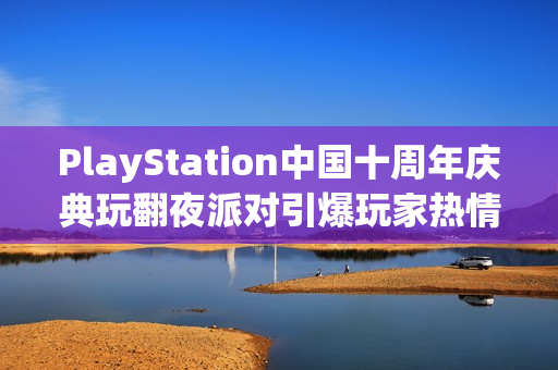 PlayStation中国十周年庆典玩翻夜派对引爆玩家热情狂欢