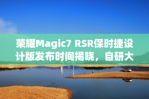 荣耀Magic7 RSR保时捷设计版发布时间揭晓，自研大王影像引领潮流新标杆