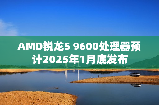 AMD锐龙5 9600处理器预计2025年1月底发布