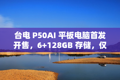 台电 P50AI 平板电脑首发开售，6+128GB 存储，仅需 67 9 元