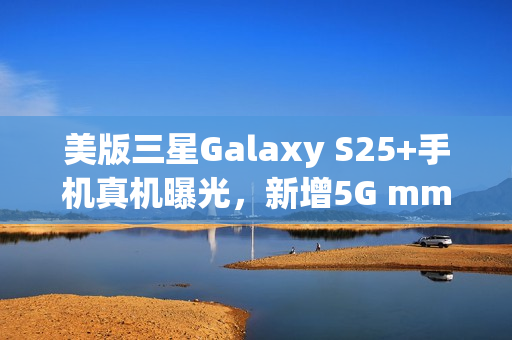 美版三星Galaxy S25+手机真机曝光，新增5G mmWave天线设计亮相