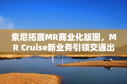 索尼拓展MR商业化版图，MR Cruise新业务引领交通出行新潮流