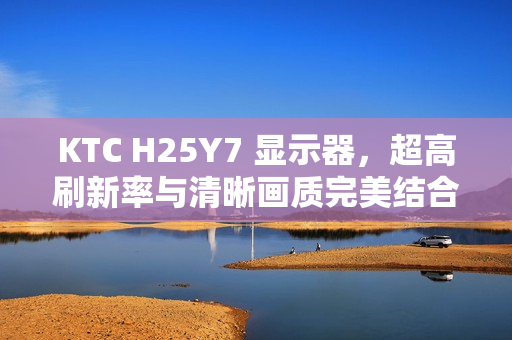 KTC H25Y7 显示器，超高刷新率与清晰画质完美结合，仅售869元！