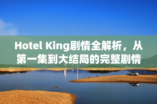 Hotel King剧情全解析，从第一集到大结局的完整剧情介绍