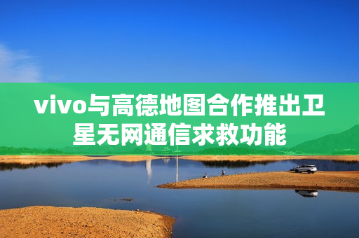 vivo与高德地图合作推出卫星无网通信求救功能