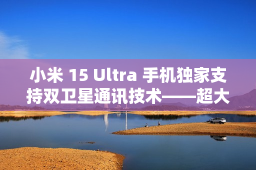 小米 15 Ultra 手机独家支持双卫星通讯技术——超大杯独占功能