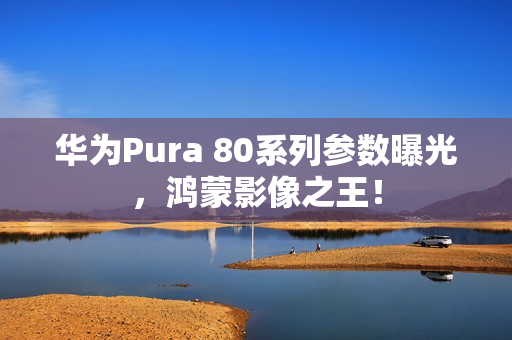 华为Pura 80系列参数曝光，鸿蒙影像之王！
