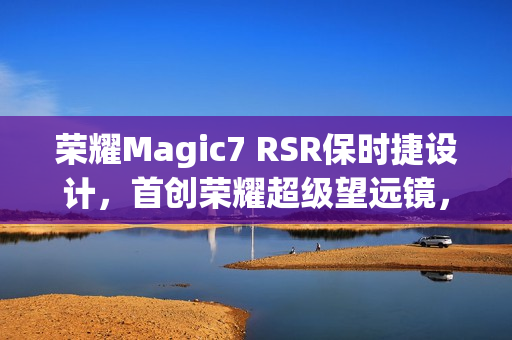 荣耀Magic7 RSR保时捷设计，首创荣耀超级望远镜，AI超级长焦惊艳亮相