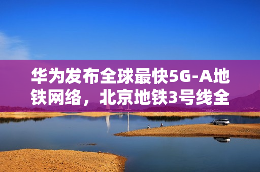 华为发布全球最快5G-A地铁网络，北京地铁3号线全线商用300MHz，网速再升级